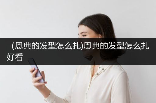 （恩典的发型怎么扎)恩典的发型怎么扎好看